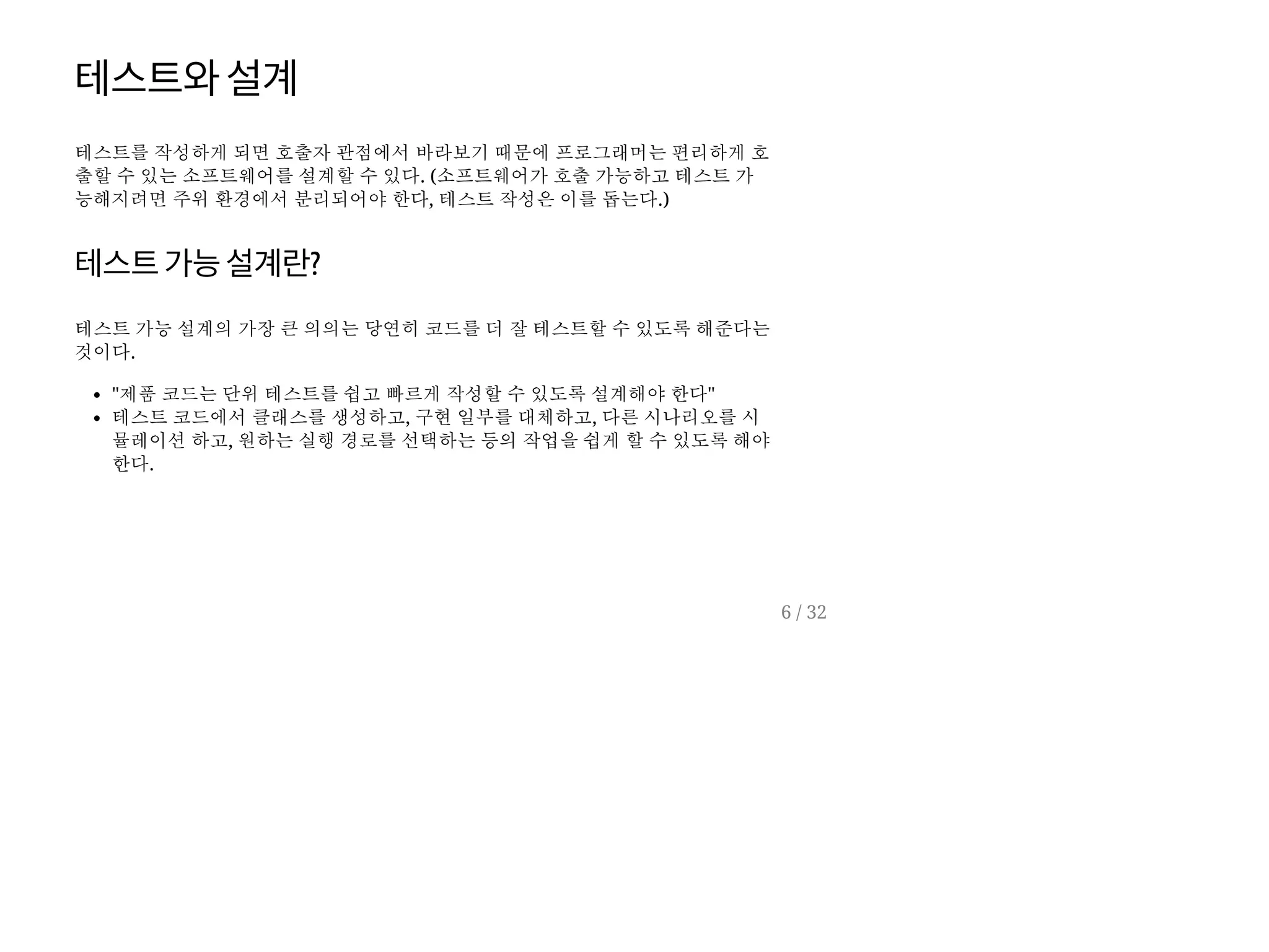 테스트와설계
테스트를 작성하게 되면 호출자 관점에서 바라보기 때문에 프로그래머는 편리하게 호
출할 수 있는 소프트웨어를 설계할 수 있다. (소프트웨어가 호출 가능하고 테스트 가
능해지려면 주위 환경에서 분리되어야 한다, 테스트 작성은 이를 돕는다.)
테스트가능설계란?
테스트 가능 설계의 가장 큰 의의는 당연히 코드를 더 잘 테스트할 수 있도록 해준다는
것이다.
"제품 코드는 단위 테스트를 쉽고 빠르게 작성할 수 있도록 설계해야 한다"
테스트 코드에서 클래스를 생성하고, 구현 일부를 대체하고, 다른 시나리오를 시
뮬레이션 하고, 원하는 실행 경로를 선택하는 등의 작업을 쉽게 할 수 있도록 해야
한다.
6 / 32
 