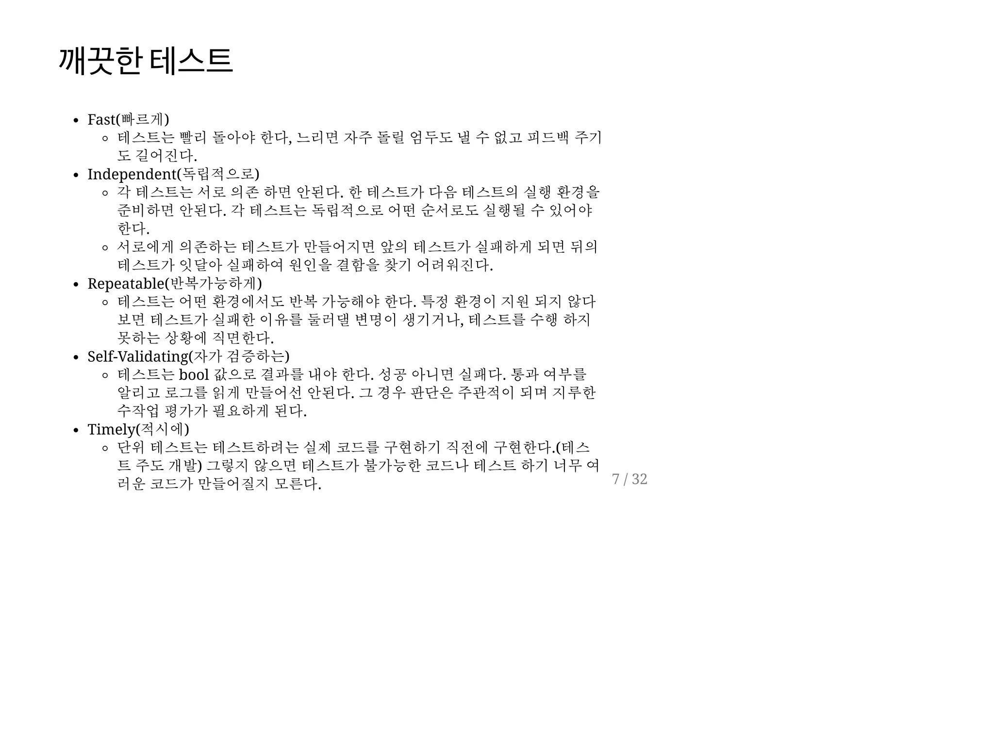 깨끗한테스트
Fast(빠르게)
테스트는 빨리 돌아야 한다, 느리면 자주 돌릴 엄두도 낼 수 없고 피드백 주기
도 길어진다.
Independent(독립적으로)
각 테스트는 서로 의존 하면 안된다. 한 테스트가 다음 테스트의 실행 환경을
준비하면 안된다. 각 테스트는 독립적으로 어떤 순서로도 실행될 수 있어야
한다.
서로에게 의존하는 테스트가 만들어지면 앞의 테스트가 실패하게 되면 뒤의
테스트가 잇달아 실패하여 원인을 결함을 찾기 어려워진다.
Repeatable(반복가능하게)
테스트는 어떤 환경에서도 반복 가능해야 한다. 특정 환경이 지원 되지 않다
보면 테스트가 실패한 이유를 둘러댈 변명이 생기거나, 테스트를 수행 하지
못하는 상황에 직면한다.
Self-Validating(자가 검증하는)
테스트는 bool 값으로 결과를 내야 한다. 성공 아니면 실패다. 통과 여부를
알리고 로그를 읽게 만들어선 안된다. 그 경우 판단은 주관적이 되며 지루한
수작업 평가가 필요하게 된다.
Timely(적시에)
단위 테스트는 테스트하려는 실제 코드를 구현하기 직전에 구현한다.(테스
트 주도 개발) 그렇지 않으면 테스트가 불가능한 코드나 테스트 하기 너무 여
러운 코드가 만들어질지 모른다. 7 / 32
 