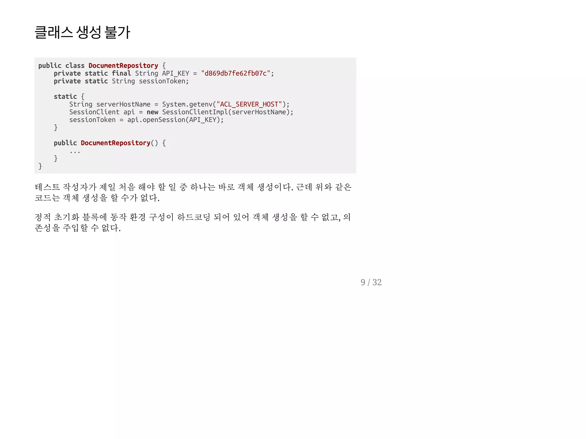 클래스생성불가
public class DocumentRepository {
private static final String API_KEY = "d869db7fe62fb07c";
private static String sessionToken;
static {
String serverHostName = System.getenv("ACL_SERVER_HOST");
SessionClient api = new SessionClientImpl(serverHostName);
sessionToken = api.openSession(API_KEY);
}
public DocumentRepository() {
...
}
}
테스트 작성자가 제일 처음 해야 할 일 중 하나는 바로 객체 생성이다. 근데 위와 같은
코드는 객체 생성을 할 수가 없다.
정적 초기화 블록에 동작 환경 구성이 하드코딩 되어 있어 객체 생성을 할 수 없고, 의
존성을 주입할 수 없다.
9 / 32
 