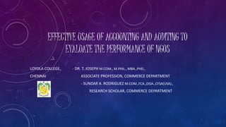 EFFECTIVE USAGE OF ACCOUNTING AND AUDITING TO 
EVALUATE THE PERFORMANCE OF NGOS 
LOYOLA COLLEGE, - DR. T. JOSEPH M.COM., M.PHIL., MBA.,PHD., 
CHENNAI ASSOCIATE PROFESSION, COMMERCE DEPARTMENT 
- SUNDAR A. RODRIGUEZ M.COM.,FCA.,DISA.,CFSA(USA)., 
RESEARCH SCHOLAR, COMMERCE DEPARTMENT 
 