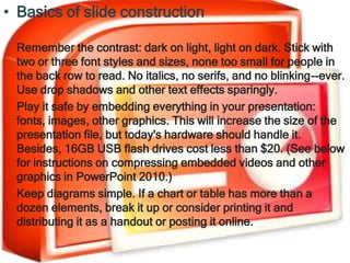 • Basics of slide construction

 Remember the contrast: dark on light, light on dark. Stick with
 two or three font styles and sizes, none too small for people in
 the back row to read. No italics, no serifs, and no blinking--ever.
 Use drop shadows and other text effects sparingly.
 Play it safe by embedding everything in your presentation:
 fonts, images, other graphics. This will increase the size of the
 presentation file, but today's hardware should handle it.
 Besides, 16GB USB flash drives cost less than $20. (See below
 for instructions on compressing embedded videos and other
 graphics in PowerPoint 2010.)
 Keep diagrams simple. If a chart or table has more than a
 dozen elements, break it up or consider printing it and
 distributing it as a handout or posting it online.
 