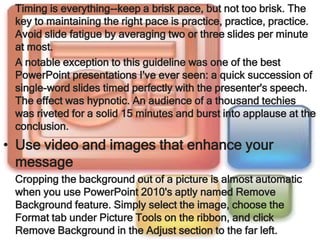 Timing is everything--keep a brisk pace, but not too brisk. The
 key to maintaining the right pace is practice, practice, practice.
 Avoid slide fatigue by averaging two or three slides per minute
 at most.
 A notable exception to this guideline was one of the best
 PowerPoint presentations I've ever seen: a quick succession of
 single-word slides timed perfectly with the presenter's speech.
 The effect was hypnotic. An audience of a thousand techies
 was riveted for a solid 15 minutes and burst into applause at the
 conclusion.
• Use video and images that enhance your
  message
 Cropping the background out of a picture is almost automatic
 when you use PowerPoint 2010's aptly named Remove
 Background feature. Simply select the image, choose the
 Format tab under Picture Tools on the ribbon, and click
 Remove Background in the Adjust section to the far left.
 