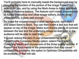 You'll probably have to manually tweak the background crop by
dragging the borders of the portion of the image PowerPoint
selects for you, and by using the Mark Areas to Keep and Mark
Areas to Remove buttons. The feature can't match the precision
of Adobe Photoshop and other image editors, but for most
presentations, it does well enough.
To make the cropped image a slide background, right-click it
and select Send to Back. You can then insert a text box that will
appear on top of the image. Make sure there's plenty of contrast
between the text and the underlying image so everyone in the
audience will be able to read them.
You can reduce the size of your presentation by using
PowerPoint's Compress Media option: select File > Info >
Compress Media and choose one of the three quality options. If
PowerPoint finds media in the presentation that may cause
compatibility problems, the option to Optimize Compatibility will
be available on the Info tab.
 