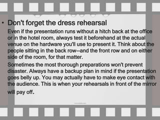 • Don't forget the dress rehearsal
 Even if the presentation runs without a hitch back at the office
 or in the hotel room, always test it beforehand at the actual
 venue on the hardware you'll use to present it. Think about the
 people sitting in the back row--and the front row and on either
 side of the room, for that matter.
 Sometimes the most thorough preparations won't prevent
 disaster. Always have a backup plan in mind if the presentation
 goes belly up. You may actually have to make eye contact with
 the audience. This is when your rehearsals in front of the mirror
 will pay off.
 
