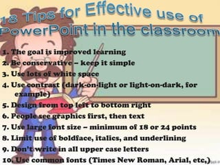 1. The goal is improved learning
2. Be conservative – keep it simple
3. Use lots of white space
4. Use contrast (dark-on-light or light-on-dark, for
    example)
5. Design from top left to bottom right
6. People see graphics first, then text
7. Use large font size – minimum of 18 or 24 points
8. Limit use of boldface, italics, and underlining
9. Don’t write in all upper case letters
10. Use common fonts (Times New Roman, Arial, etc,)
 