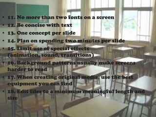 • 11. No more than two fonts on a screen
• 12. Be concise with text
• 13. One concept per slide
• 14. Plan on spending two minutes per slide
• 15. Limit use of special effects
  (animation, sound, transitions)
• 16. Background patterns usually make screens
  harder to read
• 17. When creating original media, use the best
  equipment you can find
• 18. Edit files to a minimum meaningful length and
  size
 