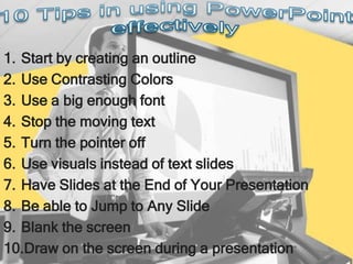 1. Start by creating an outline
2. Use Contrasting Colors
3. Use a big enough font
4. Stop the moving text
5. Turn the pointer off
6. Use visuals instead of text slides
7. Have Slides at the End of Your Presentation
8. Be able to Jump to Any Slide
9. Blank the screen
10.Draw on the screen during a presentation
 