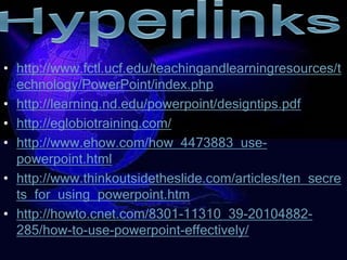 • http://www.fctl.ucf.edu/teachingandlearningresources/t
  echnology/PowerPoint/index.php
• http://learning.nd.edu/powerpoint/designtips.pdf
• http://eglobiotraining.com/
• http://www.ehow.com/how_4473883_use-
  powerpoint.html
• http://www.thinkoutsidetheslide.com/articles/ten_secre
  ts_for_using_powerpoint.htm
• http://howto.cnet.com/8301-11310_39-20104882-
  285/how-to-use-powerpoint-effectively/
 