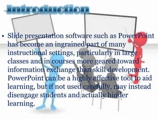 • Slide presentation software such as PowerPoint
  has become an ingrained part of many
  instructional settings, particularly in large
  classes and in courses more geared toward
  information exchange than skill development.
  PowerPoint can be a highly effective tool to aid
  learning, but if not used carefully, may instead
  disengage students and actually hinder
  learning.
 