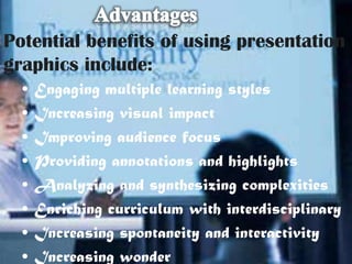 Potential benefits of using presentation
graphics include:
  •   Engaging multiple learning styles
  •   Increasing visual impact
  •   Improving audience focus
  •   Providing annotations and highlights
  •   Analyzing and synthesizing complexities
  •   Enriching curriculum with interdisciplinary
  •   Increasing spontaneity and interactivity
  •   Increasing wonder
 