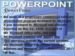 • the name of a proprietary commercial software
  presentation program developed by Microsoft.
  It was developed by Microsoft and officially
  launched on May 22, 1990. It is part of
  the Microsoft Office suite, and runs
  on Microsoft windows and Apple's Mac
  OSX operating system. The current versions
  are Microsoft Office PowerPoint 2010 for
  Windows and Microsoft Office PowerPoint 2011
  for Mac.
 