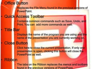 • Office Button
        – Replaces the File Menu found in the previous versions of
          PowerPoint.

• Quick Access Toolbar
        – Contains common commands such as Save, Undo, and
          Print. You can add more commands as well.
• Title Bar
        – Displays the name of the program you are using and the
          name of the presentation you are currently working on.

• Close Button
        – Click here to close the current presentation. If only one
          presentation is open, clicking this button will close the
          PowerPoint as well.
• Ribbon
        – The tabs on the Ribbon replaces the menus and toolbars
          found in the previous versions of PowerPoint.
 