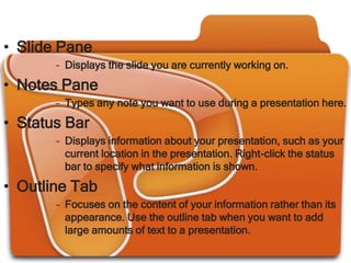 • Slide Pane
       – Displays the slide you are currently working on.

• Notes Pane
       – Types any note you want to use during a presentation here.
• Status Bar
       – Displays information about your presentation, such as your
         current location in the presentation. Right-click the status
         bar to specify what information is shown.

• Outline Tab
       – Focuses on the content of your information rather than its
         appearance. Use the outline tab when you want to add
         large amounts of text to a presentation.
 