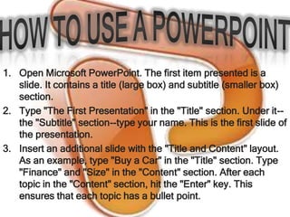 1. Open Microsoft PowerPoint. The first item presented is a
   slide. It contains a title (large box) and subtitle (smaller box)
   section.
2. Type "The First Presentation" in the "Title" section. Under it--
   the "Subtitle" section--type your name. This is the first slide of
   the presentation.
3. Insert an additional slide with the "Title and Content" layout.
   As an example, type "Buy a Car" in the "Title" section. Type
   "Finance" and "Size" in the "Content" section. After each
   topic in the "Content" section, hit the "Enter" key. This
   ensures that each topic has a bullet point.
 