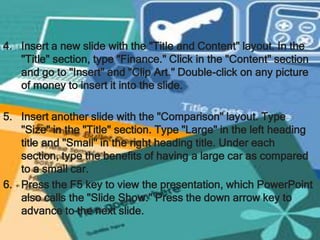 4. Insert a new slide with the "Title and Content" layout. In the
   "Title" section, type "Finance." Click in the "Content" section
   and go to "Insert" and "Clip Art." Double-click on any picture
   of money to insert it into the slide.

5. Insert another slide with the "Comparison" layout. Type
   "Size" in the "Title" section. Type "Large" in the left heading
   title and "Small" in the right heading title. Under each
   section, type the benefits of having a large car as compared
   to a small car.
6. Press the F5 key to view the presentation, which PowerPoint
   also calls the "Slide Show." Press the down arrow key to
   advance to the next slide.
 