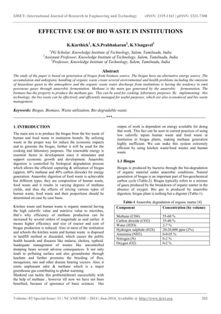 IJRET: International Journal of Research in Engineering and Technology eISSN: 2319-1163 | pISSN: 2321-7308 
_______________________________________________________________________________________ 
Volume: 03 Special Issue: 11 | NCAMESHE - 2014 | Jun-2014, Available @ http://www.ijret.org 202 
EFFECTIVE USE OF BIO WASTE IN INSTITUTIONS K.Karthick1, K.S.Prabhakaran2, K.Visagavel3 1PG Scholar, Knowledge Institute of Technology, Salem, Tamilnadu, India 2Assistant Professor, Knowledge Institute of Technology, Salem, Tamilnadu, India 3Professor, Knowledge Institute of Technology, Salem, Tamilnadu, India Abstract The study of the paper is based on generation of biogas from biomass source. The biogas have an alternative energy source .The accumulation and unhygienic handling of organic waste create several environmental and health problems including the emission of hazardous gases to the atmosphere and the organic waste water discharge from institutions is having the tendency to emit poisonous gases through anaerobic fermentation. Methane is the main gas generated by the anaerobic fermentation. The biomass has the property to produce the methane gas. This can be used for cooking, laboratory purposes. By implementing this technology, the bio waste can be effectively and efficiently managed for useful purposes, which are also economical and bio waste management. Keywords: Biogas, Biomass, Waste utilization, Bio degradable waste. 
--------------------------------------------------------------------***--------------------------------------------------------------------- 1. INTRODUCTION The main aim is to produce the biogas from the bio waste of human and food waste in institution hostels. By utilizing waste in the proper way for reduce the economic impacts and to generate the biogas, further it will be used for the cooking and laboratory purposes. The renewable energy is essential factor in development since it stimulates and support economic growth and development. Anaerobic digestion is controlled by biological degradation process which allows the efficient capturing & utilization of biogas (approx. 60% methane and 40% carbon dioxide) for energy generation. Anaerobic digestion of food waste is achievable but different types, they are composition of human waste, food waste and it results in varying degrees of methane yields, and thus the effects of mixing various types of human waste, food waste and their proportions should be determined on case by case basis. Kitchen waste and human waste is organic material having the high calorific value and nutritive value to microbes, that’s why efficiency of methane production can be increased by several orders of magnitude as said earlier. It means higher efficiency and size of reactor and cost of biogas production is reduced. Also in most of the institution and schools the kitchen waste and human waste is disposed in landfill method or discarded, which causes the public health hazards and diseases like malaria, cholera, typhoid. Inadequate management of wastes like uncontrolled dumping bears several adverse consequences: It not only leads to polluting surface and also groundwater through leachate and further promotes the breeding of flies, mosquitoes, rats and other disease bearing vectors. Also, it emits unpleasant odor & methane which is a major greenhouse gas contributing to global warming. 
Mankind can tackle this problem(threat) successfully with the help of methane , however till now we have not been benefited, because of ignorance of basic sciences like output of work is dependent on energy available for doing that work. This fact can be seen in current practices of using low calorific inputs human waste and food waste in institution to biogas plants, making methane generation highly inefficient. We can make this system extremely efficient by using kitchen waste/food wastes and human waste. 1.1 Biogas 
Biogas is produced by bacteria through the bio-degradation of organic material under anaerobic conditions. Natural generation of biogas is an important part of bio-geochemical carbon cycle (Table-2). Biogas typically refers to a mixture of gases produced by the breakdown of organic matter in the absence of oxygen. Bio gas is produced by anaerobic digestion. biogas plant is nothing but a digester (Table-1). Table-1 Anaerobic degradation of organic matter [4] 
Component 
Concentration (by volume) 
Methane (CH4) 
55-60 % 
Carbon dioxide (CO2) 
35-40 % 
Water (H2O) 
2-7 % 
Hydrogen sulphide (H2S) 
20-20,000 ppm (2%) 
Ammonia (NH3) 
0-0.05 % 
Nitrogen (N) 
0-2 % 
Oxygen (O2) 
0-2 %  