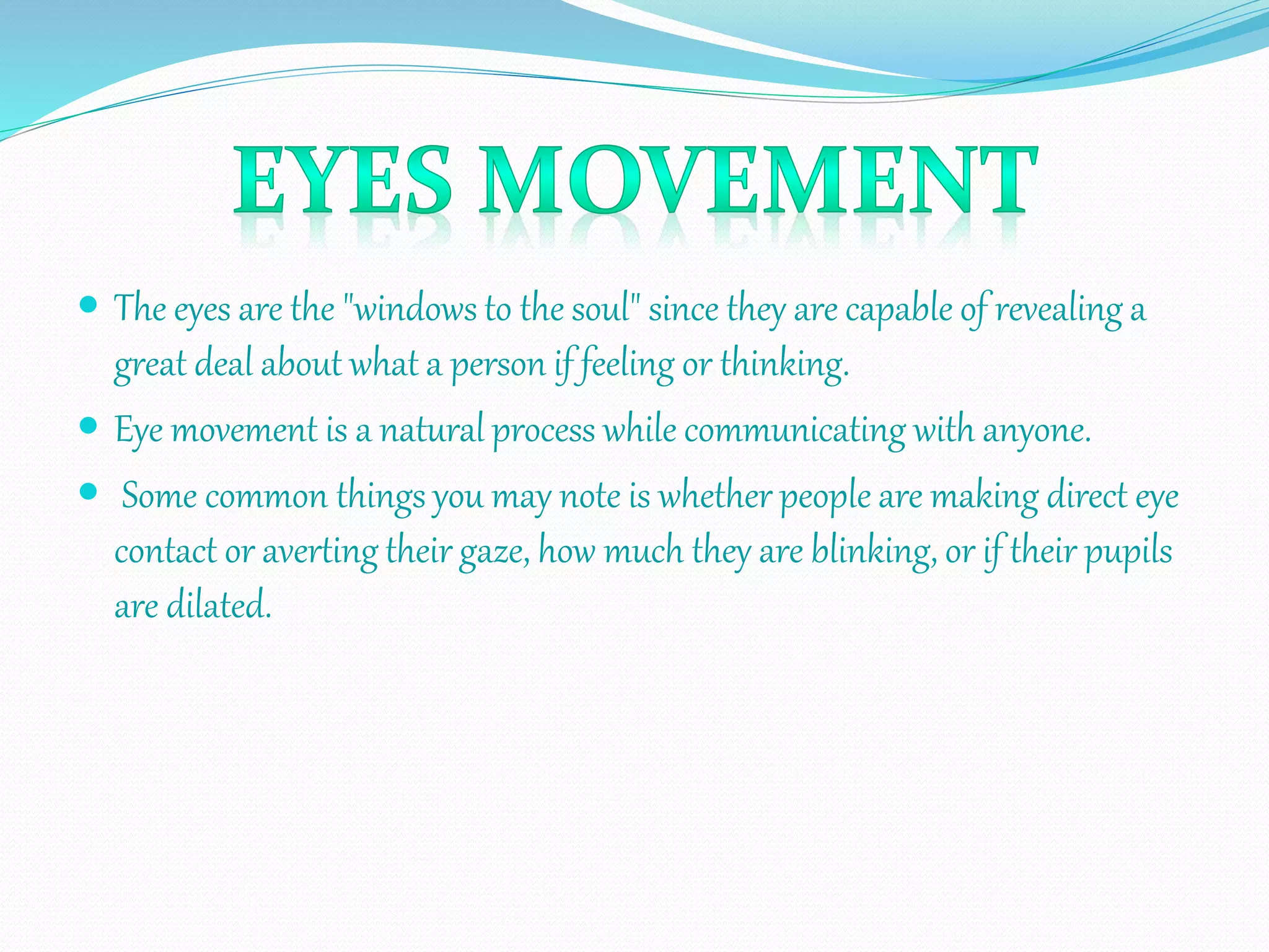  The eyes are the "windows to the soul" since they are capable of revealing a
great deal about what a person if feeling or thinking.
 Eye movement is a natural process while communicating with anyone.
 Some common things you may note is whether people are making direct eye
contact or averting their gaze, how much they are blinking, or if their pupils
are dilated.
 