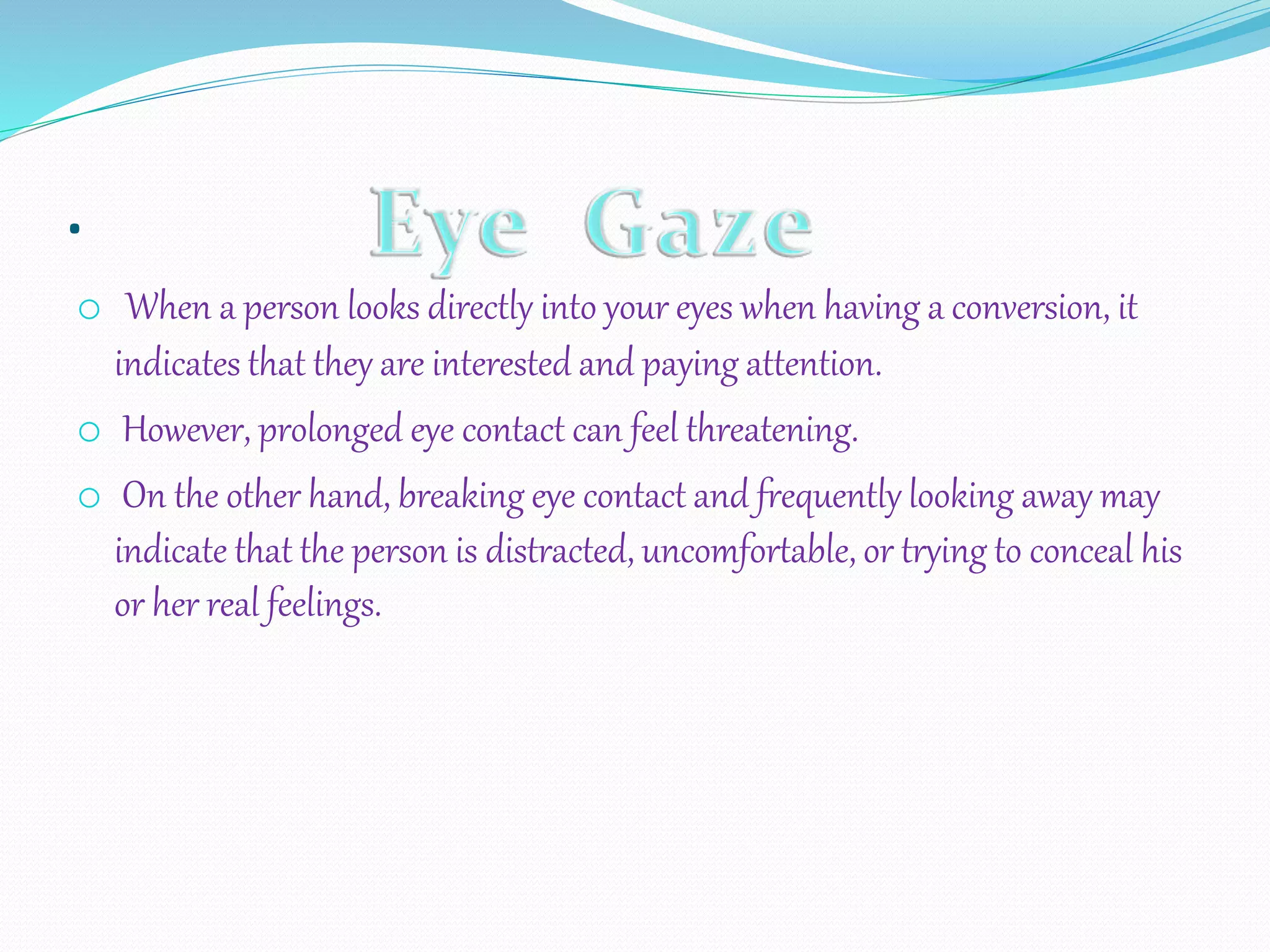 .
o When a person looks directly into your eyes when having a conversion, it
indicates that they are interested and paying attention.
o However, prolonged eye contact can feel threatening.
o On the other hand, breaking eye contact and frequently looking away may
indicate that the person is distracted, uncomfortable, or trying to conceal his
or her real feelings.
 