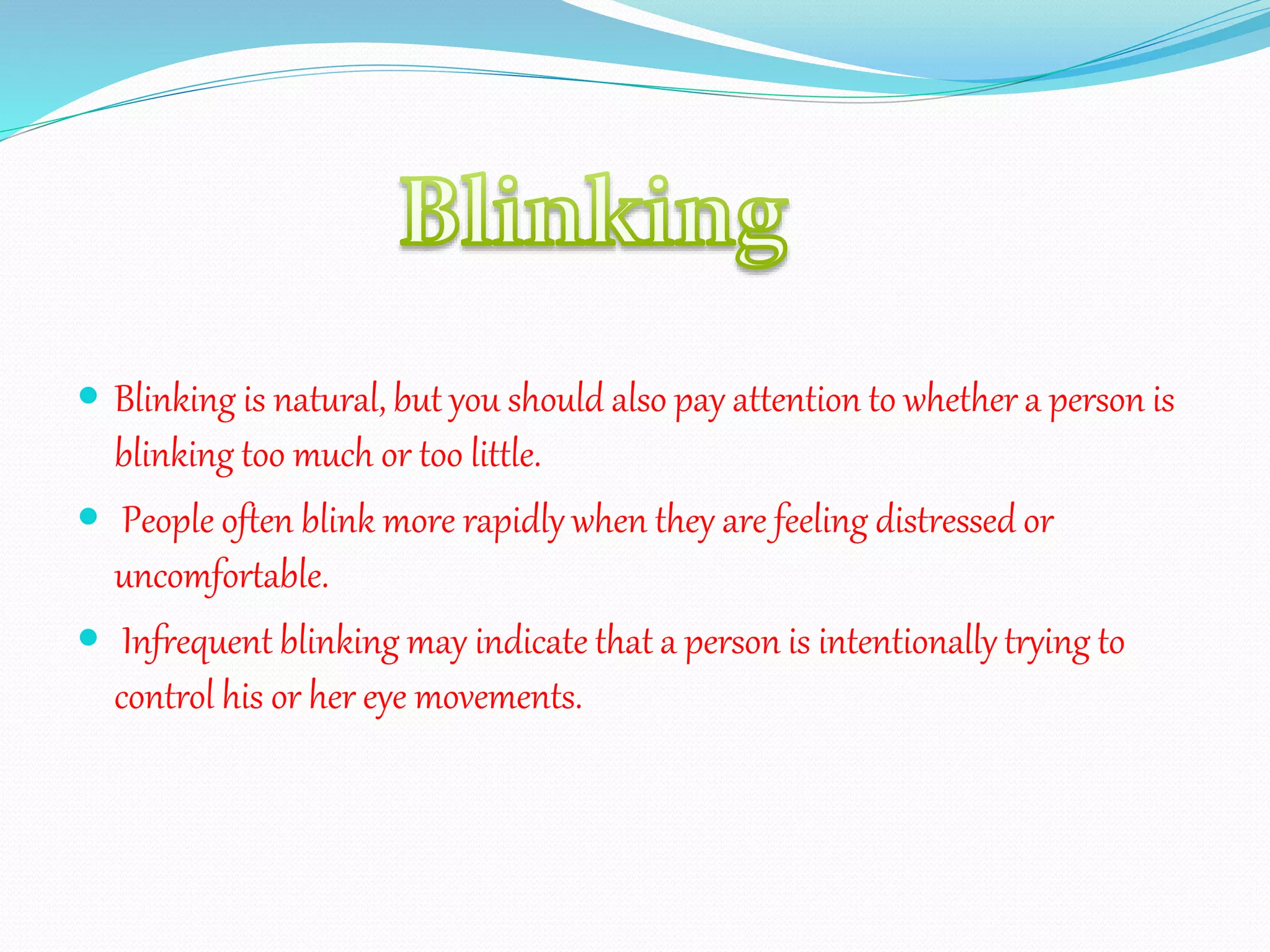  Blinking is natural, but you should also pay attention to whether a person is
blinking too much or too little.
 People often blink more rapidly when they are feeling distressed or
uncomfortable.
 Infrequent blinking may indicate that a person is intentionally trying to
control his or her eye movements.
 