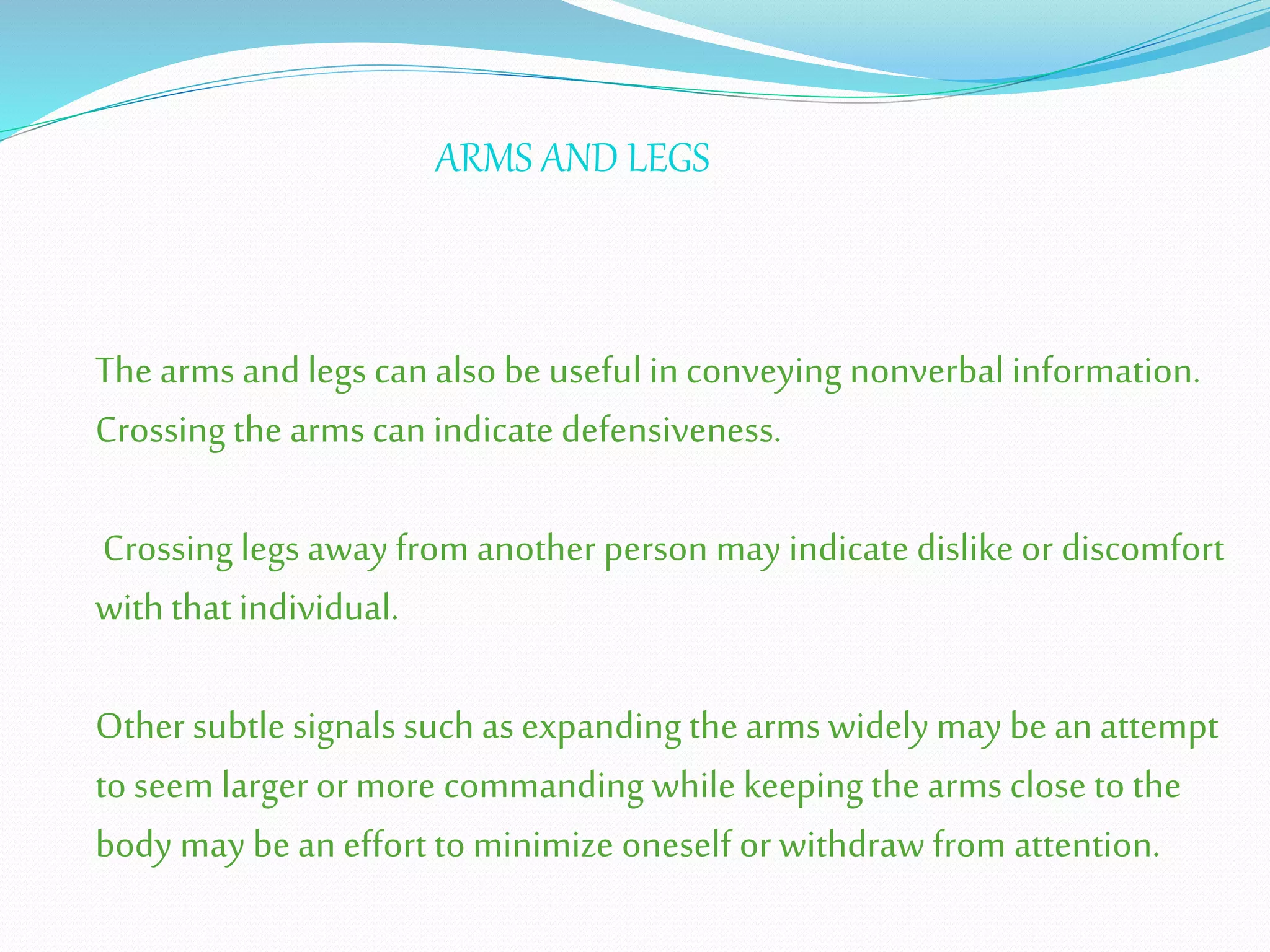 The arms and legs can also be useful in conveying nonverbal information.
Crossing the arms can indicate defensiveness.
Crossing legs away from another person may indicate dislike or discomfort
with that individual.
Other subtle signals such as expanding the arms widely may be an attempt
to seem larger or more commanding while keeping the arms close to the
body may be an effort to minimize oneself or withdraw from attention.
ARMS AND LEGS
 