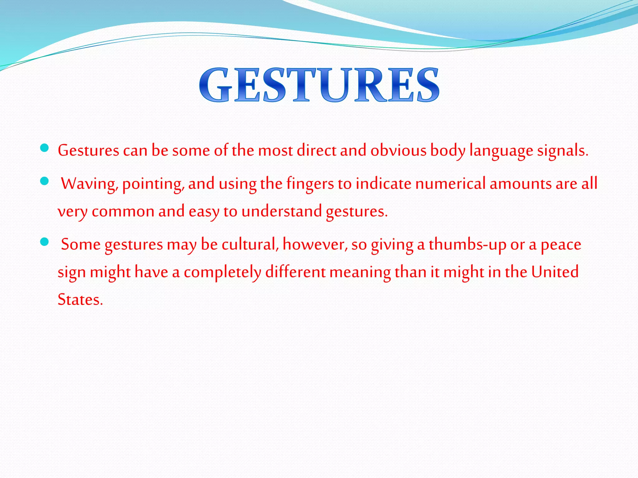  Gesturescanbesomeofthemostdirectandobviousbodylanguagesignals.
 Waving,pointing,and usingthefingerstoindicatenumericalamountsare all
very commonandeasytounderstandgestures.
 Somegesturesmay becultural,however,sogivinga thumbs-upor a peace
signmighthavea completelydifferentmeaningthanitmightintheUnited
States.
 