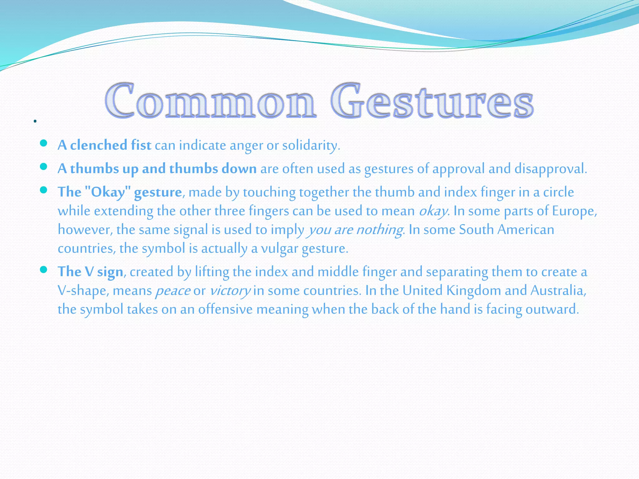 .
 A clenched fistcan indicate angeror solidarity.
 A thumbs up and thumbs down are often used as gestures of approval and disapproval.
 The "Okay" gesture, made by touching together the thumb and index finger in a circle
while extending the other three fingers can be used to mean okay. In some parts of Europe,
however, the same signal is used to imply you arenothing. In some South American
countries, the symbol is actually a vulgar gesture.
 The V sign, created by lifting the index and middle finger and separating them to create a
V-shape, means peace or victory in some countries. In the United Kingdom and Australia,
the symbol takes on an offensive meaning when the back of the hand is facing outward.
 