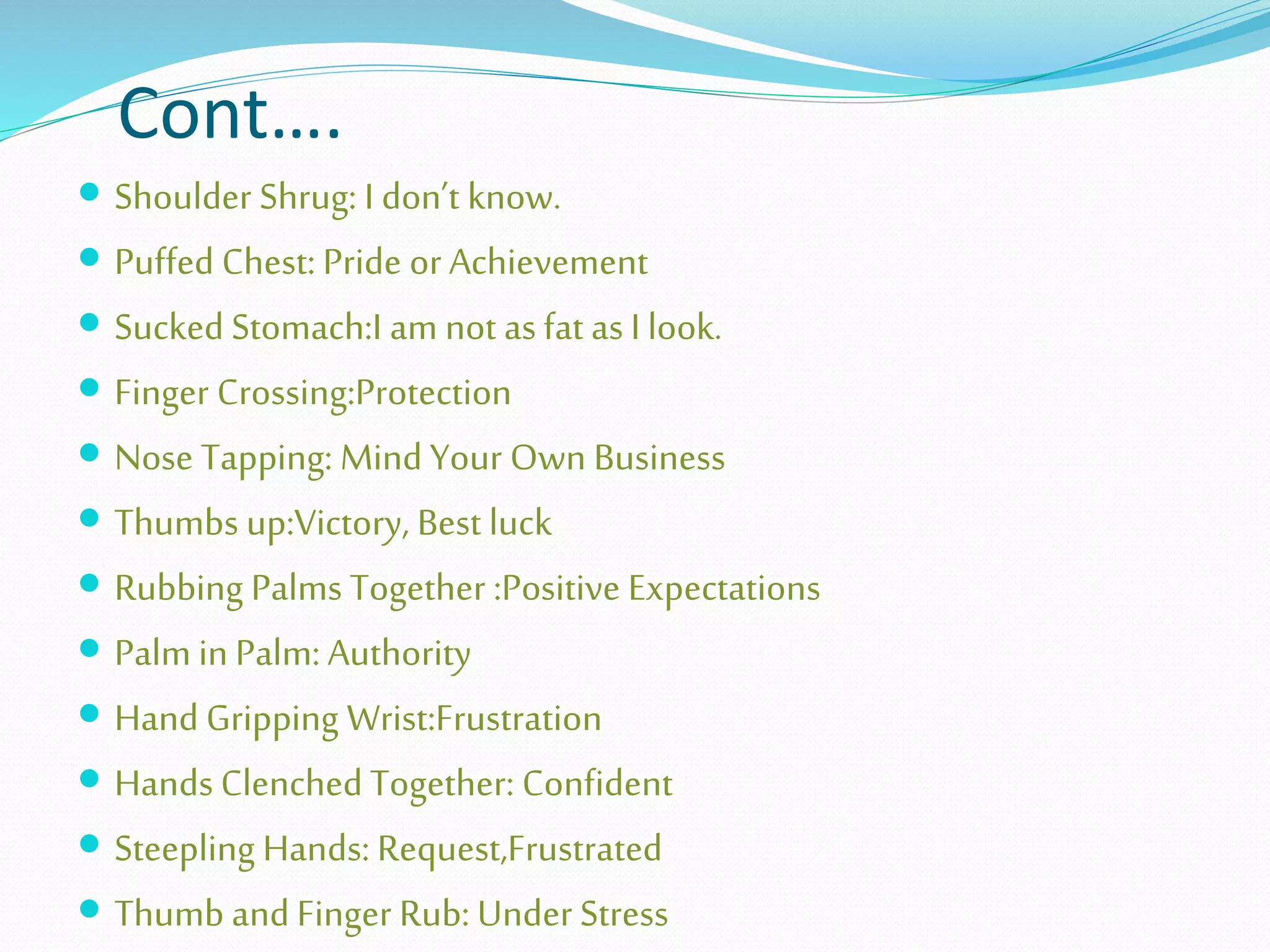 Cont….
 Shoulder Shrug: I don’t know.
 Puffed Chest: Pride or Achievement
 Sucked Stomach:I am not asfat as I look.
 Finger Crossing:Protection
 Nose Tapping: Mind Your Own Business
 Thumbs up:Victory, Best luck
 Rubbing Palms Together :Positive Expectations
 Palm in Palm: Authority
 Hand Gripping Wrist:Frustration
 Hands Clenched Together: Confident
 Steepling Hands: Request,Frustrated
 Thumb and Finger Rub: Under Stress
 