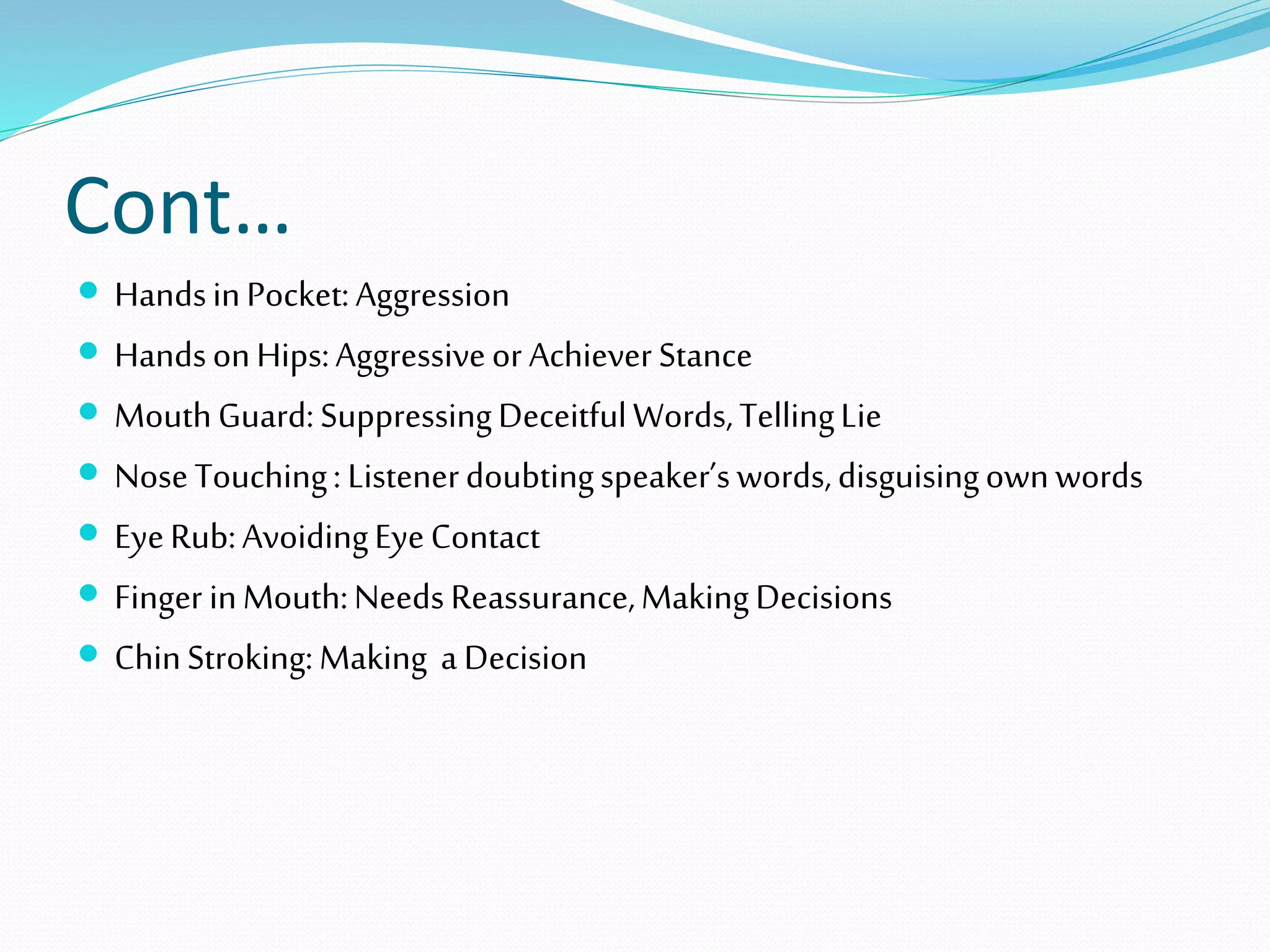 Cont…
 HandsinPocket:Aggression
 HandsonHips:Aggressiveor AchieverStance
 MouthGuard:SuppressingDeceitfulWords,TellingLie
 NoseTouching: Listenerdoubtingspeaker’swords,disguisingownwords
 EyeRub:AvoidingEyeContact
 Finger inMouth:NeedsReassurance,MakingDecisions
 ChinStroking:Making a Decision
 