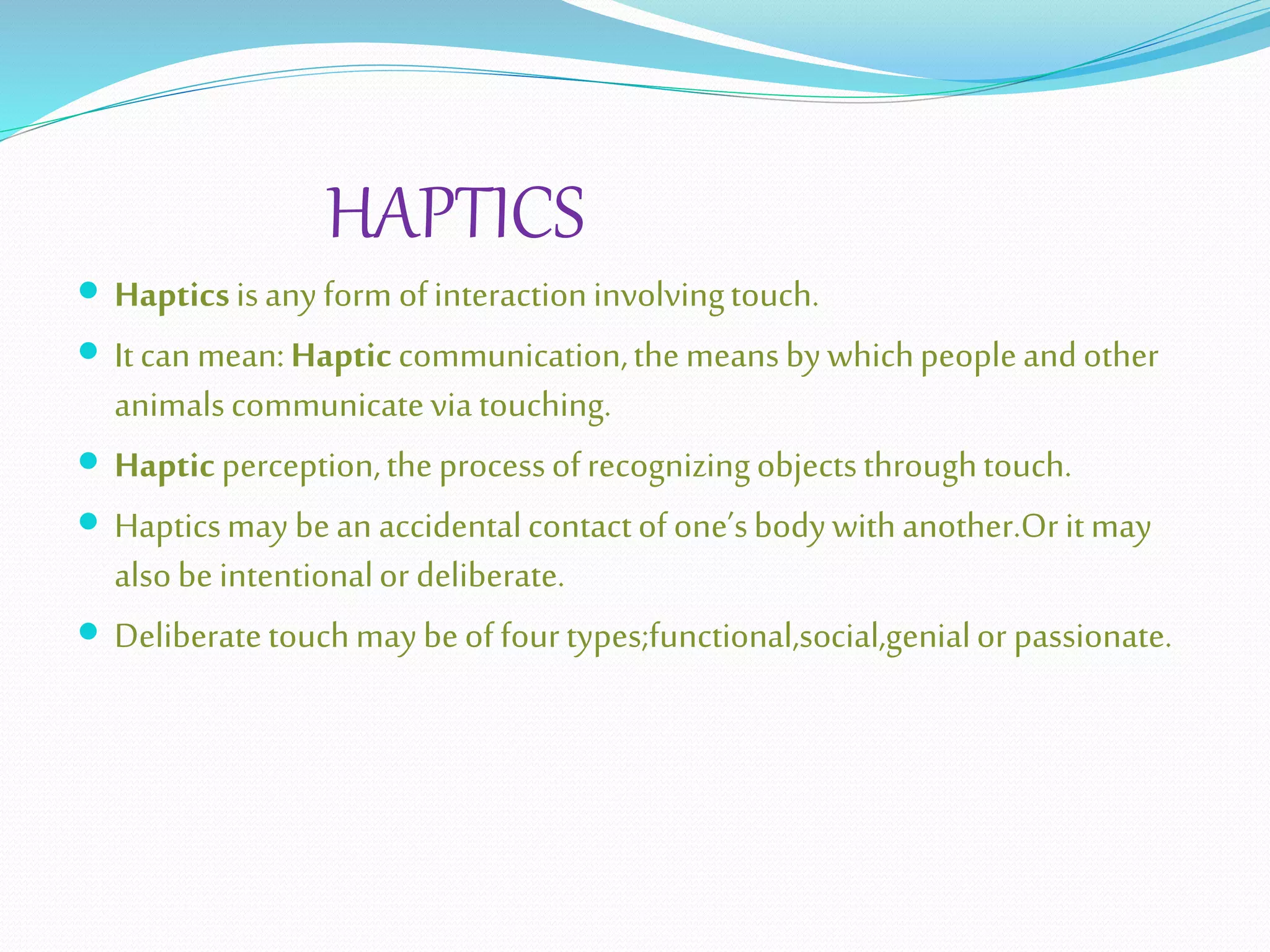 HAPTICS
 Hapticsisanyform ofinteractioninvolvingtouch.
 Itcan mean:Hapticcommunication,themeansbywhichpeopleandother
animalscommunicateviatouching.
 Hapticperception,theprocessofrecognizingobjectsthroughtouch.
 Hapticsmay bean accidentalcontactofone’sbodywithanother.Oritmay
alsobeintentionalor deliberate.
 Deliberatetouchmaybeoffourtypes;functional,social,genialor passionate.
 