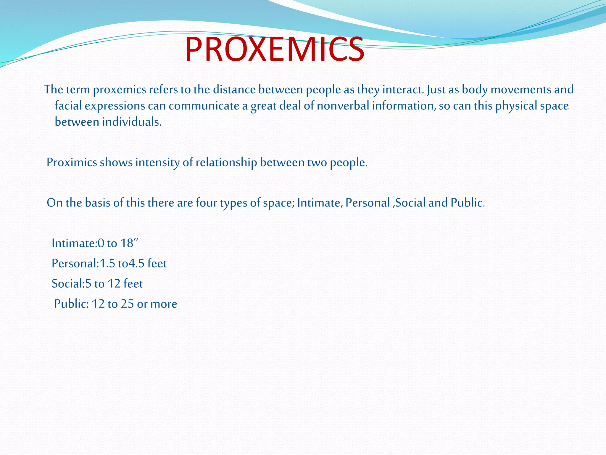 PROXEMICS
The termproxemicsreferstothe distancebetween people astheyinteract.Justasbodymovements and
facialexpressionscancommunicatea greatdeal ofnonverbalinformation,so canthis physicalspace
between individuals.
Proximicsshowsintensityofrelationshipbetweentwopeople.
On thebasisof thistherearefourtypesofspace;Intimate,Personal,SocialandPublic.
Intimate:0to18’’
Personal:1.5to4.5feet
Social:5to12feet
Public:12to25 ormore
 