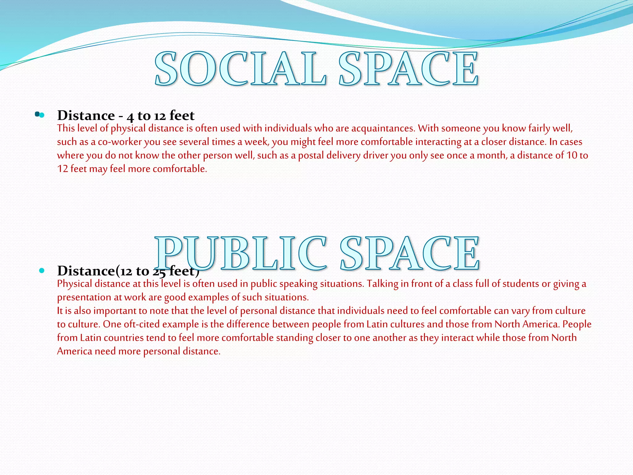 . Distance - 4 to 12 feet
This level ofphysical distance is often used with individuals whoareacquaintances. With someone you know fairlywell,
such as aco-worker you see several times a week, you might feel morecomfortable interacting at a closer distance. In cases
where you donot know the other person well, such as apostal delivery driver you only see once amonth, a distance of10 to
12 feet may feel morecomfortable.
 Distance(12 to 25 feet)
Physical distance at this level is often used in public speaking situations. Talking in front of a class full of students or giving a
presentation atwork aregoodexamples ofsuch situations.
It is also important tonote that the level ofpersonal distance that individuals need tofeel comfortable can varyfrom culture
toculture. One oft-cited example is the difference between people fromLatin cultures andthose from North America. People
from Latin countries tend tofeel morecomfortable standing closer toone another as they interact while those from North
America need more personal distance.
 