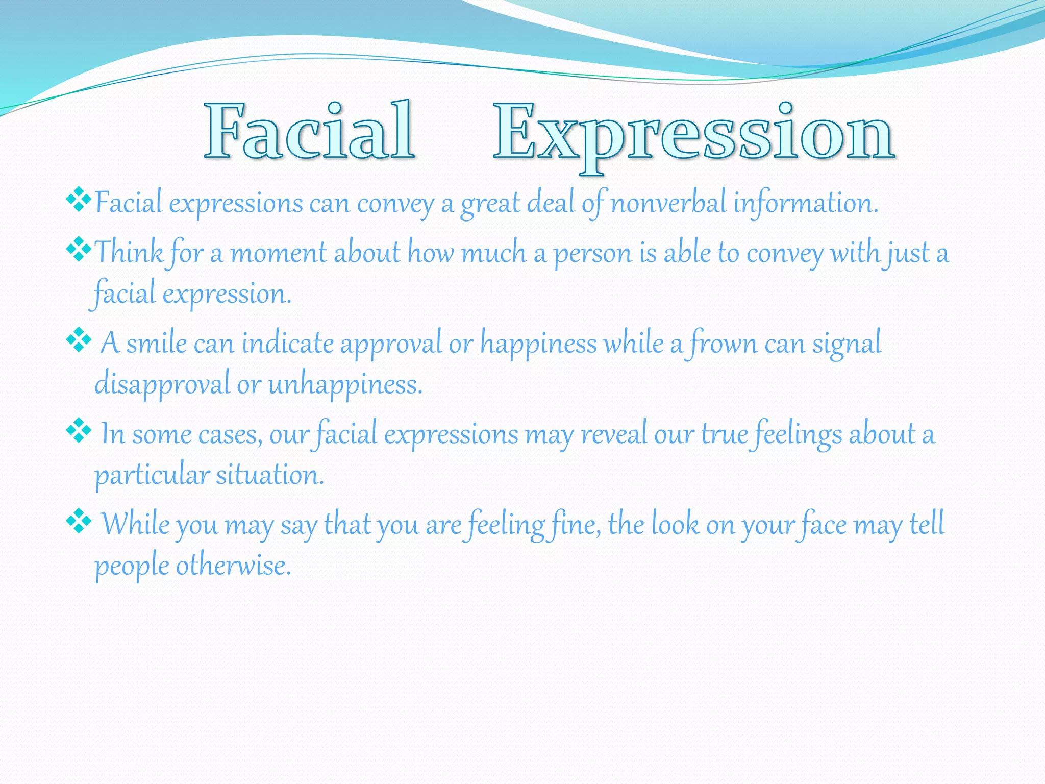 Facial expressions can convey a great deal of nonverbal information.
Think for a moment about how much a person is able to convey with just a
facial expression.
 A smile can indicate approval or happiness while a frown can signal
disapproval or unhappiness.
 In some cases, our facial expressions may reveal our true feelings about a
particular situation.
 While you may say that you are feeling fine, the look on your face may tell
people otherwise.
 