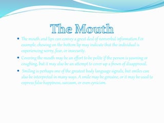  The mouth and lips can convey a great deal of nonverbal information.For
example, chewing on the bottom lip may indicate that the individual is
experiencing worry, fear, or insecurity.
 Covering the mouth may be an effort to be polite if the person is yawning or
coughing, but it may also be an attempt to cover up a frown of disapproval.
 Smiling is perhaps one of the greatest body language signals, but smiles can
also be interpreted in many ways. A smile may be genuine, or it may be used to
express false happiness, sarcasm, or even cynicism.
 