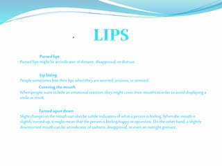 .
Pursed lips
Pursed lips might be an indicator of distaste, disapproval, or distrust.
Lip biting
People sometimes bite their lips when theyareworried, anxious, or stressed.
Covering the mouth
When people want to hidean emotional reaction, theymight cover theirmouths in order to avoid displaying a
smile or smirk.
Turned up or down
Slight changesin the mouthcan also besubtle indicators of what a person is feeling. When the mouthis
slightly turnedup, it mightmean that the person is feeling happyor optimistic. On the other hand,a slightly
downturned mouthcan be an indicator of sadness, disapproval, or even an outright grimace.
 