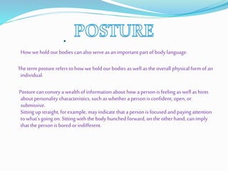 .
How we hold our bodies can also serve as an important part of body language.
The term posture refers to how we hold our bodies as well as the overall physical form of an
individual.
Posture can convey a wealth of information about how a person is feeling as well as hints
about personality characteristics, such as whether a person is confident, open, or
submissive.
Sitting up straight, for example, may indicate that a person is focused and paying attention
to what's going on. Sitting with the body hunched forward, on the other hand, can imply
that the person is bored or indifferent.
 