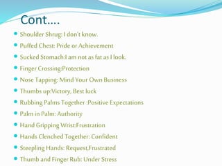 Cont….
 Shoulder Shrug: I don’t know.
 Puffed Chest: Pride or Achievement
 Sucked Stomach:I am not asfat as I look.
 Finger Crossing:Protection
 Nose Tapping: Mind Your Own Business
 Thumbs up:Victory, Best luck
 Rubbing Palms Together :Positive Expectations
 Palm in Palm: Authority
 Hand Gripping Wrist:Frustration
 Hands Clenched Together: Confident
 Steepling Hands: Request,Frustrated
 Thumb and Finger Rub: Under Stress
 