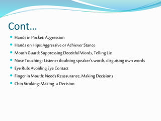 Cont…
 HandsinPocket:Aggression
 HandsonHips:Aggressiveor AchieverStance
 MouthGuard:SuppressingDeceitfulWords,TellingLie
 NoseTouching: Listenerdoubtingspeaker’swords,disguisingownwords
 EyeRub:AvoidingEyeContact
 Finger inMouth:NeedsReassurance,MakingDecisions
 ChinStroking:Making a Decision
 