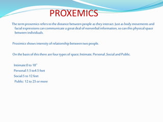 PROXEMICS
The termproxemicsreferstothe distancebetween people astheyinteract.Justasbodymovements and
facialexpressionscancommunicatea greatdeal ofnonverbalinformation,so canthis physicalspace
between individuals.
Proximicsshowsintensityofrelationshipbetweentwopeople.
On thebasisof thistherearefourtypesofspace;Intimate,Personal,SocialandPublic.
Intimate:0to18’’
Personal:1.5to4.5feet
Social:5to12feet
Public:12to25 ormore
 