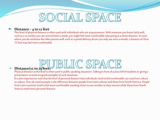 . Distance - 4 to 12 feet
This level ofphysical distance is often used with individuals whoareacquaintances. With someone you know fairlywell,
such as aco-worker you see several times a week, you might feel morecomfortable interacting at a closer distance. In cases
where you donot know the other person well, such as apostal delivery driver you only see once amonth, a distance of10 to
12 feet may feel morecomfortable.
 Distance(12 to 25 feet)
Physical distance at this level is often used in public speaking situations. Talking in front of a class full of students or giving a
presentation atwork aregoodexamples ofsuch situations.
It is also important tonote that the level ofpersonal distance that individuals need tofeel comfortable can varyfrom culture
toculture. One oft-cited example is the difference between people fromLatin cultures andthose from North America. People
from Latin countries tend tofeel morecomfortable standing closer toone another as they interact while those from North
America need more personal distance.
 