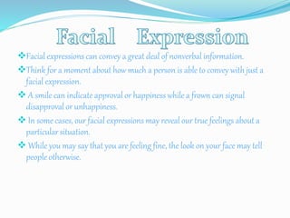 Facial expressions can convey a great deal of nonverbal information.
Think for a moment about how much a person is able to convey with just a
facial expression.
 A smile can indicate approval or happiness while a frown can signal
disapproval or unhappiness.
 In some cases, our facial expressions may reveal our true feelings about a
particular situation.
 While you may say that you are feeling fine, the look on your face may tell
people otherwise.
 
