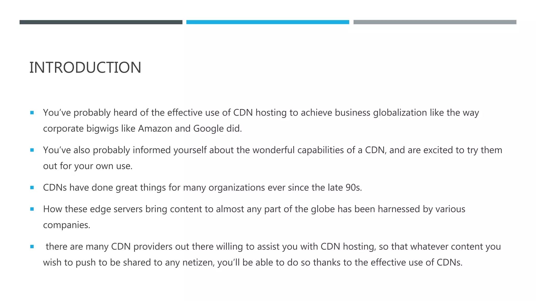 INTRODUCTION
 You’ve probably heard of the effective use of CDN hosting to achieve business globalization like the way
corporate bigwigs like Amazon and Google did.
 You’ve also probably informed yourself about the wonderful capabilities of a CDN, and are excited to try them
out for your own use.
 CDNs have done great things for many organizations ever since the late 90s.
 How these edge servers bring content to almost any part of the globe has been harnessed by various
companies.
 there are many CDN providers out there willing to assist you with CDN hosting, so that whatever content you
wish to push to be shared to any netizen, you’ll be able to do so thanks to the effective use of CDNs.
 