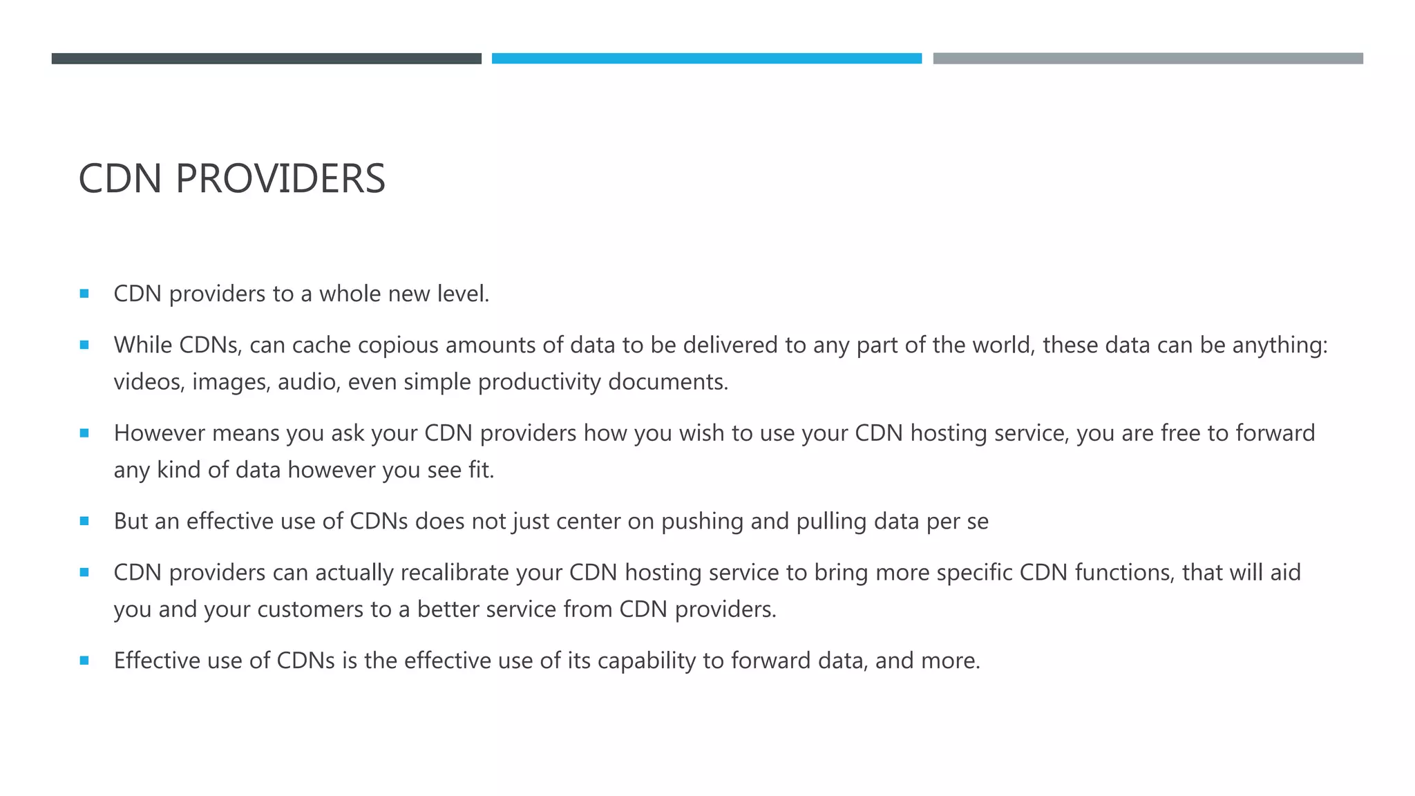 CDN PROVIDERS
 CDN providers to a whole new level.
 While CDNs, can cache copious amounts of data to be delivered to any part of the world, these data can be anything:
videos, images, audio, even simple productivity documents.
 However means you ask your CDN providers how you wish to use your CDN hosting service, you are free to forward
any kind of data however you see fit.
 But an effective use of CDNs does not just center on pushing and pulling data per se
 CDN providers can actually recalibrate your CDN hosting service to bring more specific CDN functions, that will aid
you and your customers to a better service from CDN providers.
 Effective use of CDNs is the effective use of its capability to forward data, and more.
 