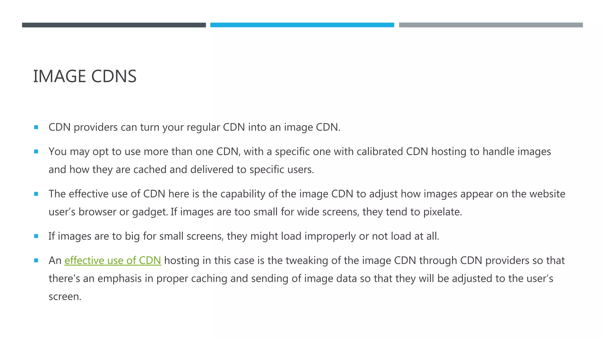 IMAGE CDNS
 CDN providers can turn your regular CDN into an image CDN.
 You may opt to use more than one CDN, with a specific one with calibrated CDN hosting to handle images
and how they are cached and delivered to specific users.
 The effective use of CDN here is the capability of the image CDN to adjust how images appear on the website
user’s browser or gadget. If images are too small for wide screens, they tend to pixelate.
 If images are to big for small screens, they might load improperly or not load at all.
 An effective use of CDN hosting in this case is the tweaking of the image CDN through CDN providers so that
there's an emphasis in proper caching and sending of image data so that they will be adjusted to the user’s
screen.
 