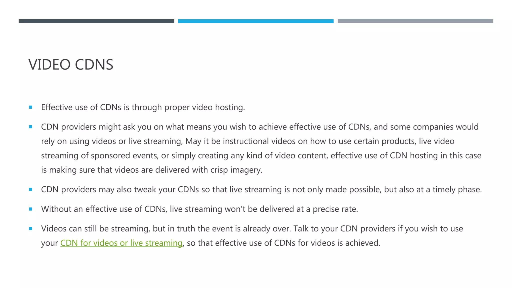 VIDEO CDNS
 Effective use of CDNs is through proper video hosting.
 CDN providers might ask you on what means you wish to achieve effective use of CDNs, and some companies would
rely on using videos or live streaming, May it be instructional videos on how to use certain products, live video
streaming of sponsored events, or simply creating any kind of video content, effective use of CDN hosting in this case
is making sure that videos are delivered with crisp imagery.
 CDN providers may also tweak your CDNs so that live streaming is not only made possible, but also at a timely phase.
 Without an effective use of CDNs, live streaming won’t be delivered at a precise rate.
 Videos can still be streaming, but in truth the event is already over. Talk to your CDN providers if you wish to use
your CDN for videos or live streaming, so that effective use of CDNs for videos is achieved.
 