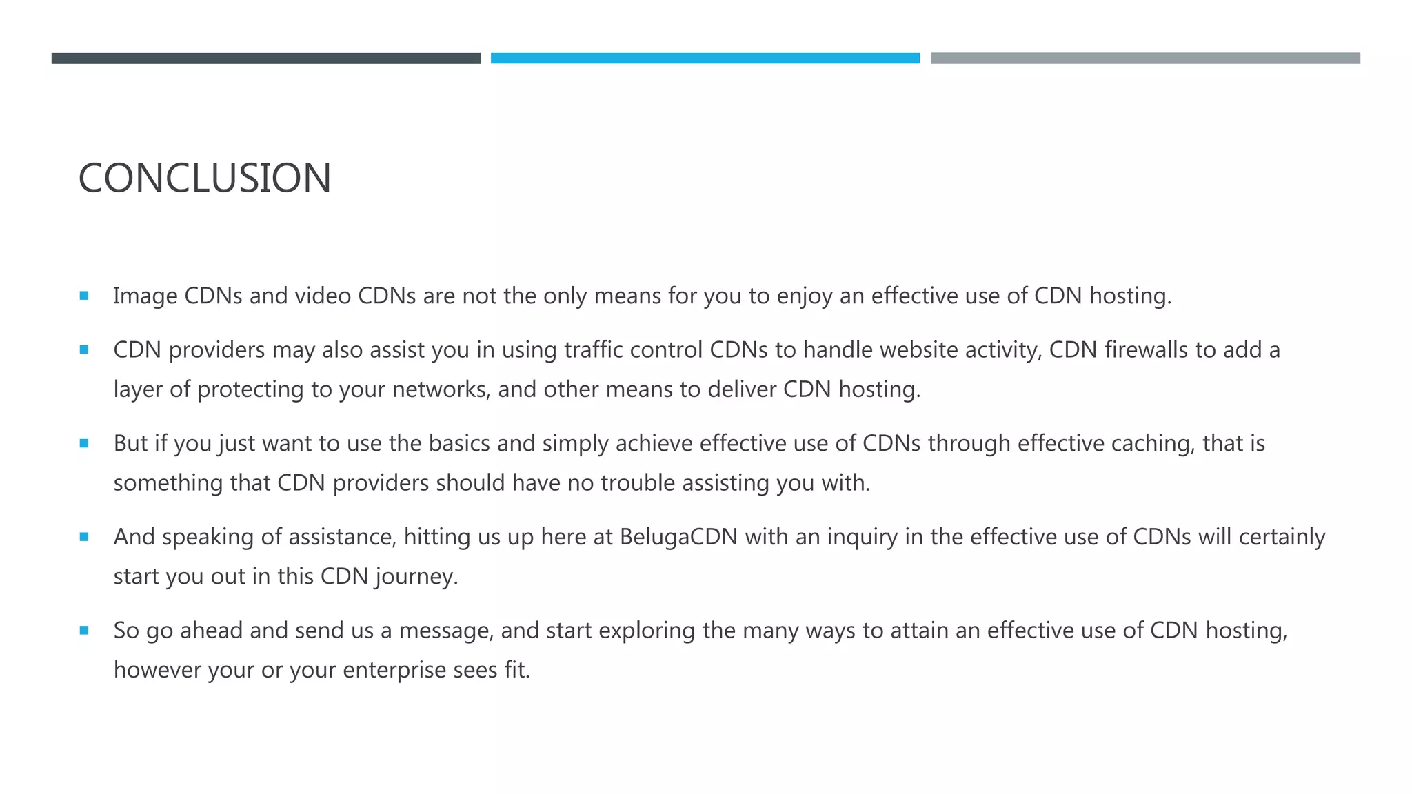 CONCLUSION
 Image CDNs and video CDNs are not the only means for you to enjoy an effective use of CDN hosting.
 CDN providers may also assist you in using traffic control CDNs to handle website activity, CDN firewalls to add a
layer of protecting to your networks, and other means to deliver CDN hosting.
 But if you just want to use the basics and simply achieve effective use of CDNs through effective caching, that is
something that CDN providers should have no trouble assisting you with.
 And speaking of assistance, hitting us up here at BelugaCDN with an inquiry in the effective use of CDNs will certainly
start you out in this CDN journey.
 So go ahead and send us a message, and start exploring the many ways to attain an effective use of CDN hosting,
however your or your enterprise sees fit.
 