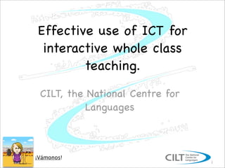 Effective use of ICT for
 interactive whole class
        teaching.
 CILT, the National Centre for
           Languages



¡Vámonos!
                                 1
 