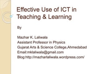 Effective Use of ICT in
Teaching & Learning
By

Mazhar K. Laliwala
Assistant Professor in Physics
Gujarat Arts & Science College,Ahmedabad
Email:mklaliwala@gmail.com
Blog:http://mazharlaliwala.wordpress.com/
 