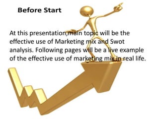At this presentation,main topic will be the
effective use of Marketing mix and Swot
analysis. Following pages will be a live example
of the effective use of marketing mix in real life.
 