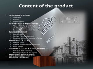 • ORIENTATION & TRAINING
– Orientation
– Training
– Steps In Training
• INFINITY GROUP & INFINITY HOMES
– About Infinity Group & Infinity Homes
– What Infinity Homes Provides For Its Customers
– Services Provided By Infinity Homes
• PURCHASE PROCESSES
– Buying Process
– Purchase Procedure Summary
– Costs Incurred When Purchasing In Turkey
• ABOUT TURKEY & FETHIYE
– Investing Turkey
– Turkey & Turkey’s Possible Substitutions
– About Fethiye
• CUSTOMER RELATIONS & MARKETING SAMPLES
– First Touch With Customers
– Marketing Samples Of The Regions
• FRONT OFFICE CONVERSATIONS
• TECHNICAL VOCABULARY
• REFERANCES
 