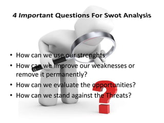 • How can we use our strenghts
• How can we improve our weaknesses or
remove it permanently?
• How can we evaluate the opportunities?
• How can we stand against the Threats?
 